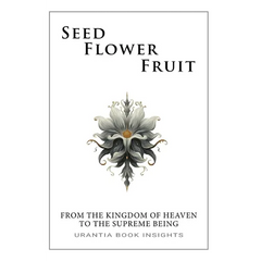 Seed, Flower, Fruit: From the Kingdom of Heaven to the Supreme Being: Urantia Book Insights