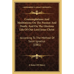 Contemplations And Meditations On The Passion And Death, And On The Glorious Life Of Our Lord Jesus Christ: According To The Method Of Saint Ignatius