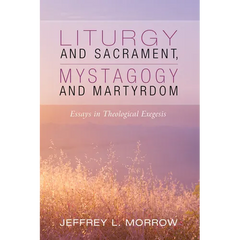 Liturgy and Sacrament, Mystagogy and Martyrdom: Essays in Theological Exegesis