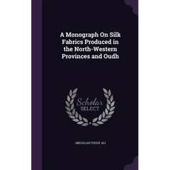 A Monograph On Silk Fabrics Produced in the North-Western Provinces and Oudh