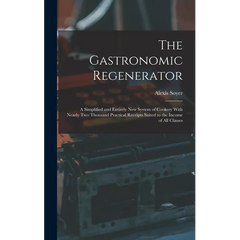 The Gastronomic Regenerator: A Simplified and Entirely New System of Cookery With Nearly Two Thousand Practical Receipts Suited to the Income of All C