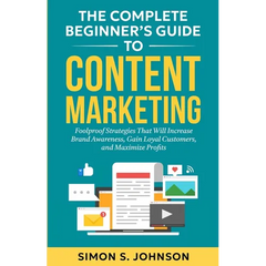 The Complete Beginner's Guide to Content Marketing: Foolproof Strategies That Will Increase Brand Awareness, Gain Loyal Customers, and Maximize Profit