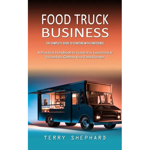 Food Truck Business: The Complete Guide to Starting With Confidence (A Practical Handbook to Guide You Launching & Successfully Getting You