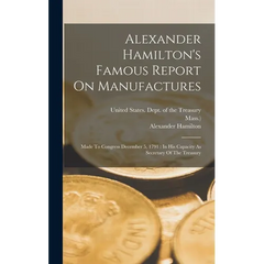 Alexander Hamilton's Famous Report On Manufactures: Made To Congress December 5, 1791: In His Capacity As Secretary Of The Treasury