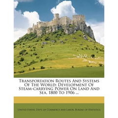 Transportation Routes and Systems of the World: Development of Steam-Carrying Power on Land and Sea, 1800 to 1906 ...