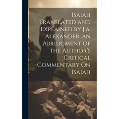 Isaiah Translated and Explained by J.a. Alexander, an Abridgment of the Author's Critical Commentary On Isaiah