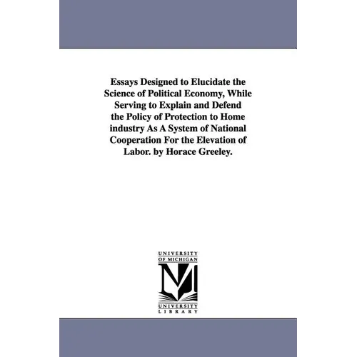 Essays Designed to Elucidate the Science of Political Economy, While Serving to Explain and Defend the Policy of Protection to Home industry As A Syst