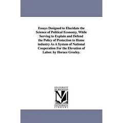 Essays Designed to Elucidate the Science of Political Economy, While Serving to Explain and Defend the Policy of Protection to Home industry As A Syst