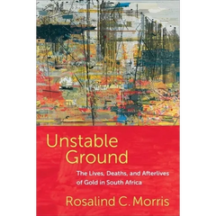 Unstable Ground: The Lives, Deaths, and Afterlives of Gold in South Africa