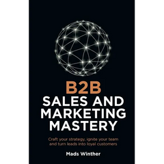 B2B Sales and Marketing Mastery: Craft Your Strategy, Ignite Your Team and Turn Leads Into Loyal Customers