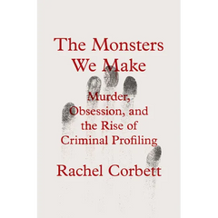 The Monsters We Make: Murder, Obsession, and the Rise of Criminal Profiling