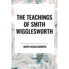 The Teachings of Smith Wigglesworth: Ever Increasing Faith and Faith That Prevails