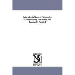 Principles in Natural Philosophy: Mathematically Illustrated, and Practically Applied
