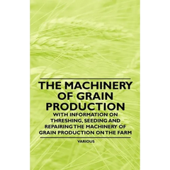 The Machinery of Grain Production - With Information on Threshing, Seeding and Repairing the Machinery of Grain Production on the Farm
