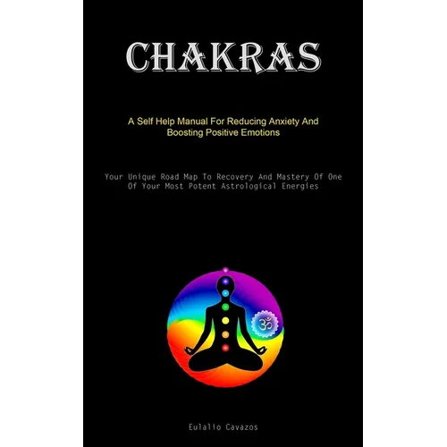 Chakras: A Self Help Manual For Reducing Anxiety And Boosting Positive Emotions (Your Unique Road Map To Recovery And Mastery Of One Of Your Most Pote