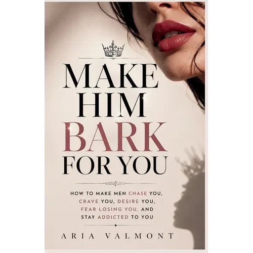 Make Him Bark For You: How to Make Men Chase you, Crave you, Desire You, Fear Losing You and Stay Addicted to You