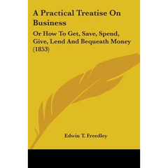 A Practical Treatise On Business: Or How To Get, Save, Spend, Give, Lend And Bequeath Money (1853)