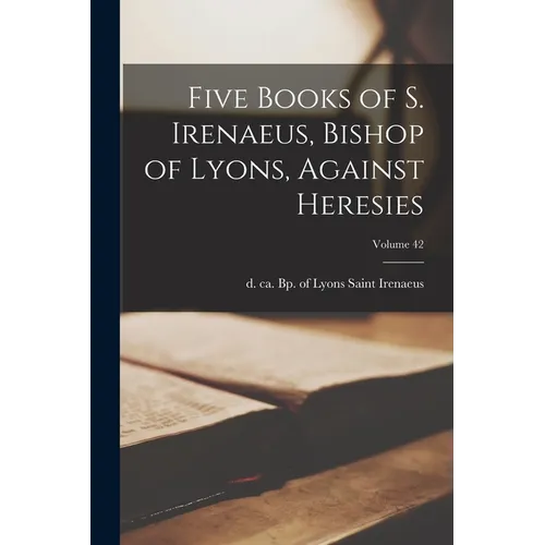 Five Books of S. Irenaeus, Bishop of Lyons, Against Heresies; Volume 42