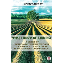 What I Know Of Farming: A Series Of Brief And Plain Expositions Of Practical Agriculture As An Art Based Upon Science