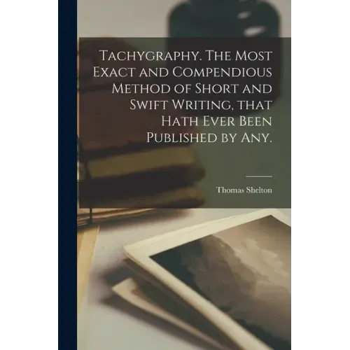 Tachygraphy. The Most Exact and Compendious Method of Short and Swift Writing, That Hath Ever Been Published by Any.