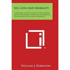 Sex, Love and Morality: A Rational Code of Sexual Ethics Based Upon the Highest Principle of Morality, the Principle of Human Happiness