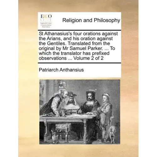 St Athanasius's Four Orations Against the Arians, and His Oration Against the Gentiles. Translated from the Original by MR Samuel Parker. ... to Which