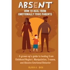 Absent: How to Heal from Emotionally Toxic Parents - A Grown-Up's Guide to Healing from Childhood Neglect, Manipulation, Trauma, and Abusive Emotional