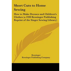 Short Cuts to Home Sewing: How to Make Dresses and Children's Clothes (a 1930 Kessinger Publishing Reprint of the Singer Sewing Library)