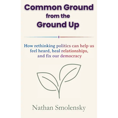 Common Ground from the Ground Up: How rethinking politics can help us feel heard, heal relationships, and fix our democracy