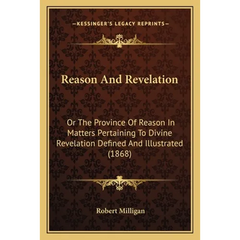 Reason And Revelation: Or The Province Of Reason In Matters Pertaining To Divine Revelation Defined And Illustrated (1868)