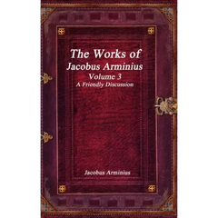The Works of Jacobus Arminius Volume 3 - A Friendly Discussion