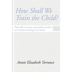 How Shall We Train the Child: Plain Talk to Parents, Particularly Mothers, on Christian Training in the Home