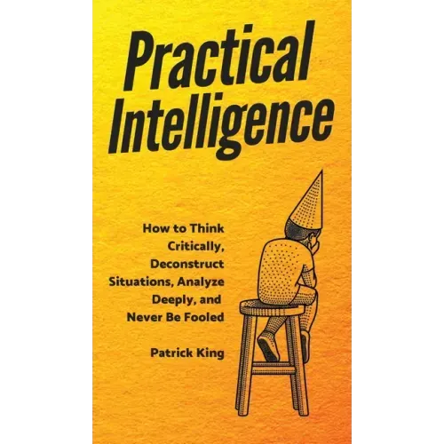 Practical Intelligence: How to Think Critically, Deconstruct Situations, Analyze Deeply, and Never Be Fooled