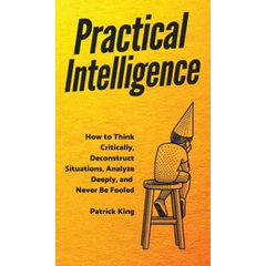 Practical Intelligence: How to Think Critically, Deconstruct Situations, Analyze Deeply, and Never Be Fooled