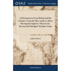 A Dissuasion to Great-Britain and the Colonies, From the Slave-trade to Africa. Shewing the Injustice Thereof, &c. Revised and Abridged. By James Swan