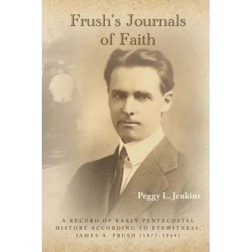 Frush's Journals of Faith: A RECORD OF EARLY 20th CENTURY PENTECOSTAL HISTORY ACCORDING TO EYEWITNESS, JAMES A. FRUSH (1877-1944)