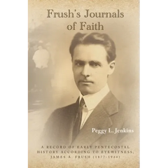 Frush's Journals of Faith: A RECORD OF EARLY 20th CENTURY PENTECOSTAL HISTORY ACCORDING TO EYEWITNESS, JAMES A. FRUSH (1877-1944)