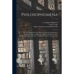 Philosophumena; or, The Refutation of All Heresies, Formerly Attributed to Origen, but Now to Hippolytus, Bishop and Martyr, Who Flourished About 220