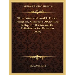 Three Letters Addressed To Francis Wrangham, Archdeacon Of Cleveland, In Reply To His Remarks On Unitarianism And Unitarians (1823)