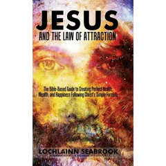 Jesus and the Law of Attraction: The Bible-Based Guide to Creating Perfect Health, Wealth, and Happiness Following Christ's Simple Formula
