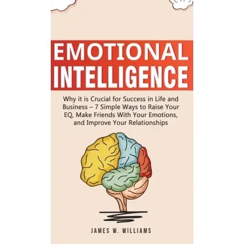 Emotional Intelligence: Why it is Crucial for Success in Life and Business - 7 Simple Ways to Raise Your EQ, Make Friends with Your Emotions,