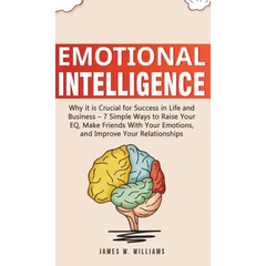 Emotional Intelligence: Why it is Crucial for Success in Life and Business - 7 Simple Ways to Raise Your EQ, Make Friends with Your Emotions,