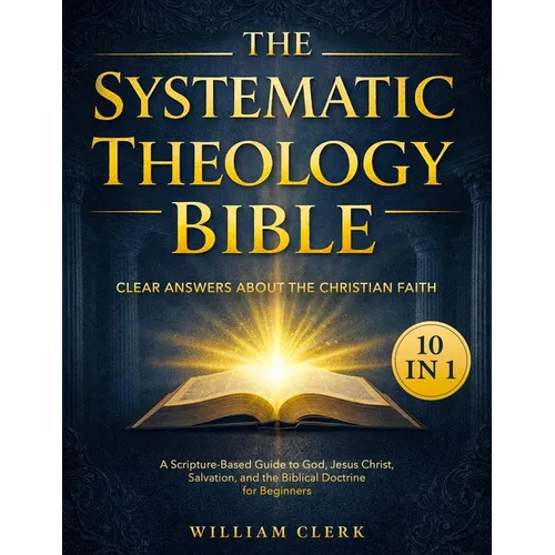 The Systematic Theology Bible: [10 in 1] Clear Answers About the Christian Faith A Scripture-Based Guide to God, Jesus Christ, Salvation, and the Bibl