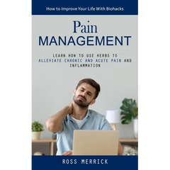 Pain Management: How to Improve Your Life With Biohacks (Learn How to Use Herbs to Alleviate Chronic and Acute Pain and Inflammation)