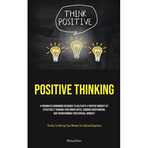Positive Thinking: A Pragmatic Workbook Designed To Cultivate A Positive Mindset By Effectively Training Your Inner Critic, Curbing Overthinking, And