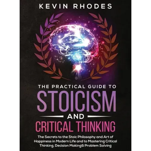The Practical Guide to Stoicism and Critical Thinking: The Secrets to the Stoic Philosophy and Art of Happiness in Modern Life and to Mastering Critic