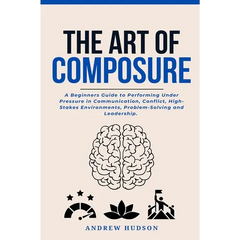 The Art of Composure: A Beginners Guide to Performing Under Pressure in Communication, Conflict, High-Stakes Environments, Problem-Solving and Leaders