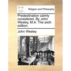 Predestination Calmly Considered. by John Wesley, M.A. the Sixth Edition.