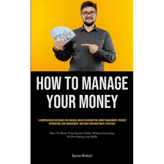 How To Manage Your Money: A Comprehensive Reference For Financial Novices On Budgeting, Money Management, Prudent Expenditure, Debt Management, And Lo