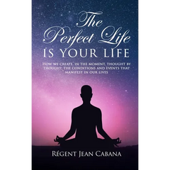 THE PERFECT LIFE Is Your Life: How we create, in the moment, thought by thought, the conditions and events that manifest in our lives